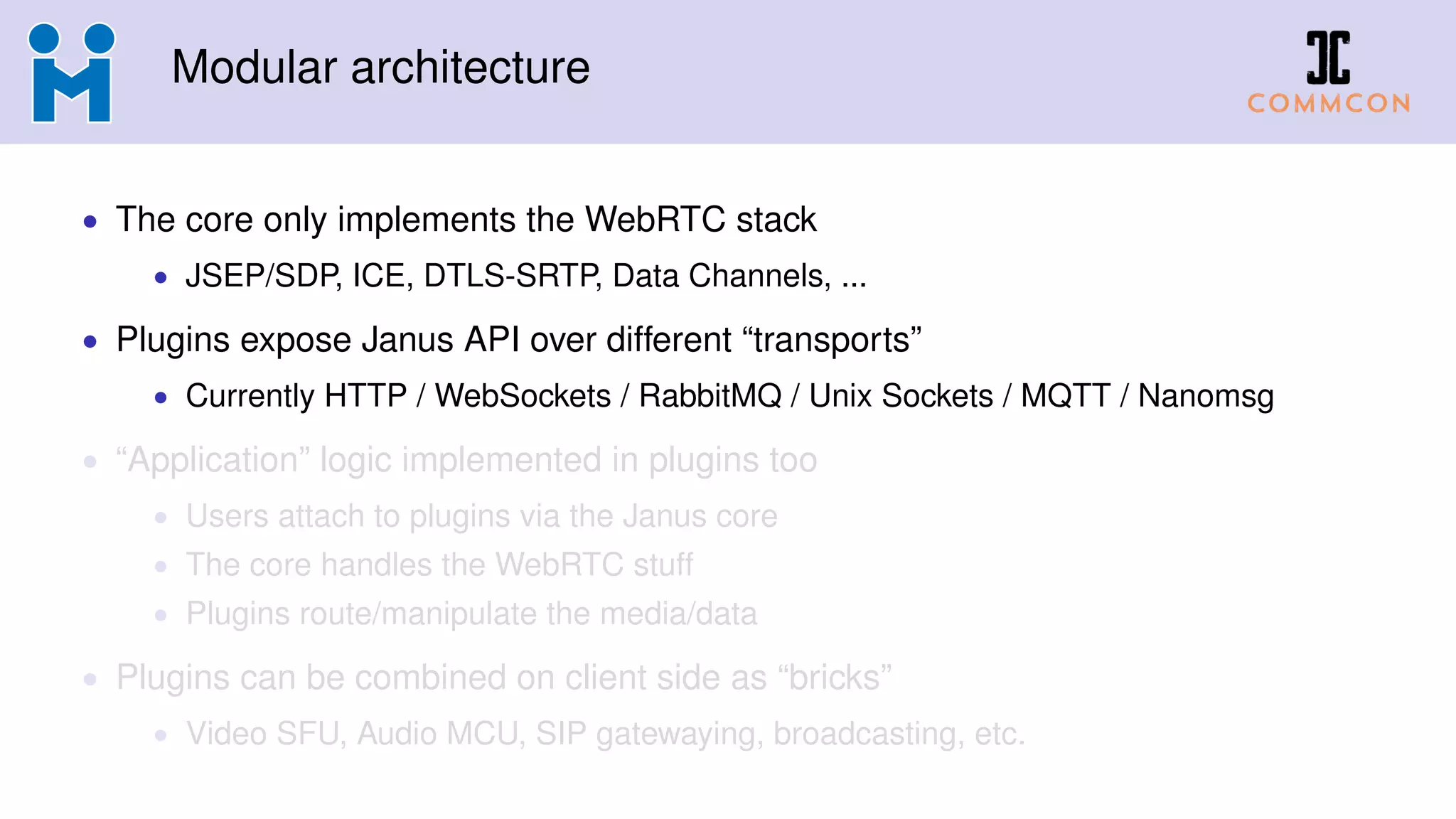 Modular architecture
• The core only implements the WebRTC stack
• JSEP/SDP, ICE, DTLS-SRTP, Data Channels, ...
• Plugins expose Janus API over different “transports”
• Currently HTTP / WebSockets / RabbitMQ / Unix Sockets / MQTT / Nanomsg
• “Application” logic implemented in plugins too
• Users attach to plugins via the Janus core
• The core handles the WebRTC stuff
• Plugins route/manipulate the media/data
• Plugins can be combined on client side as “bricks”
• Video SFU, Audio MCU, SIP gatewaying, broadcasting, etc.
 