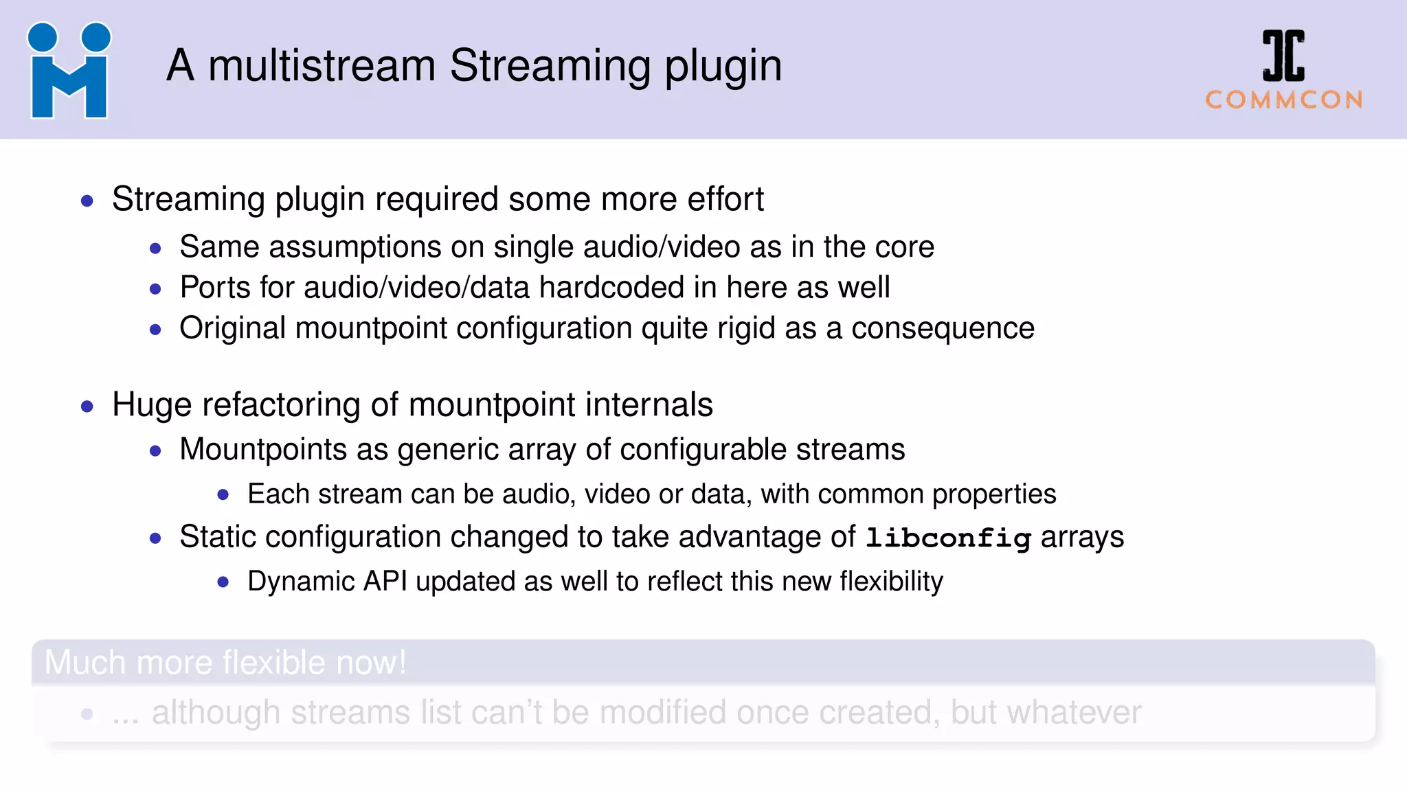 A multistream Streaming plugin
• Streaming plugin required some more effort
• Same assumptions on single audio/video as in the core
• Ports for audio/video/data hardcoded in here as well
• Original mountpoint conﬁguration quite rigid as a consequence
• Huge refactoring of mountpoint internals
• Mountpoints as generic array of conﬁgurable streams
• Each stream can be audio, video or data, with common properties
• Static conﬁguration changed to take advantage of libconfig arrays
• Dynamic API updated as well to reﬂect this new ﬂexibility
Much more ﬂexible now!
• ... although streams list can’t be modiﬁed once created, but whatever
 