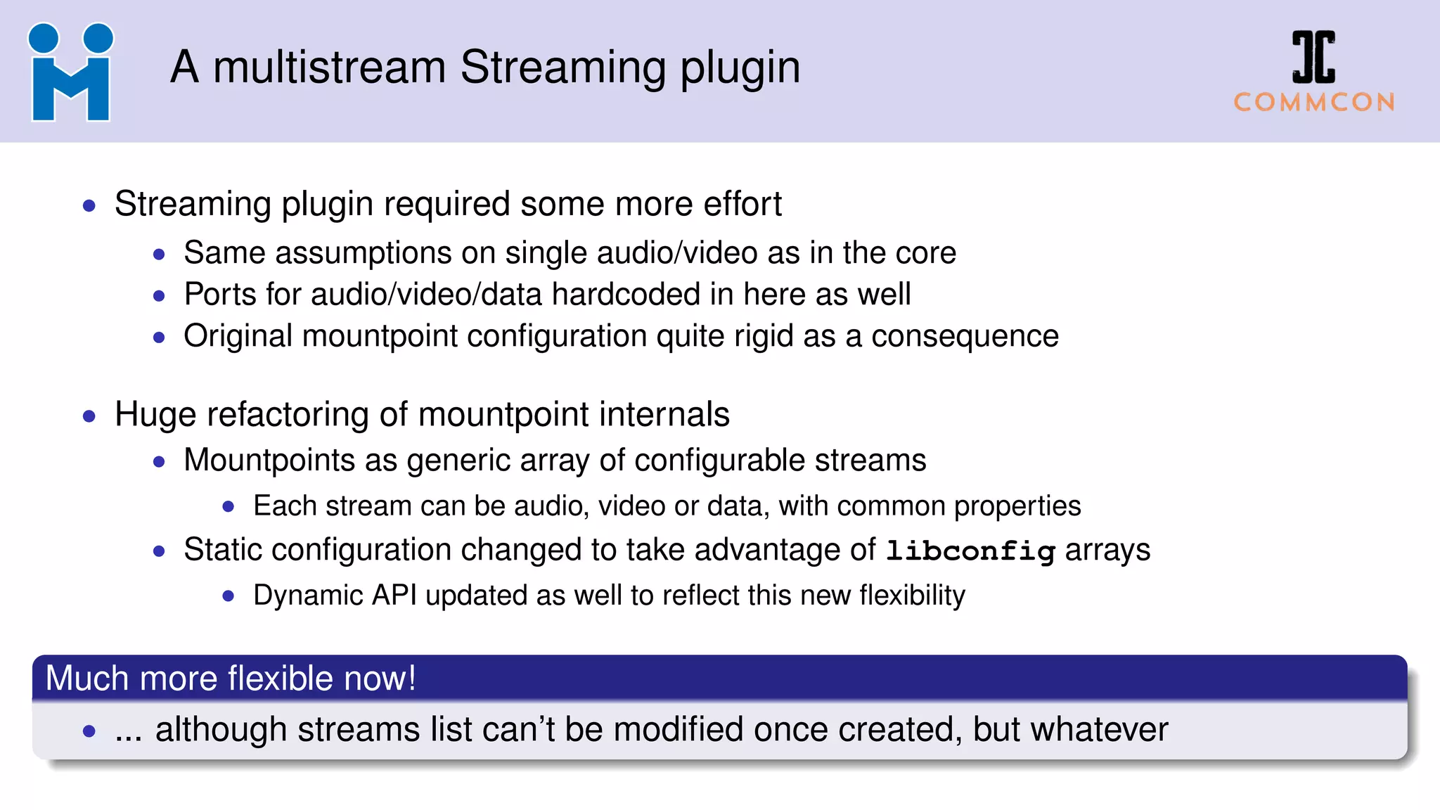A multistream Streaming plugin
• Streaming plugin required some more effort
• Same assumptions on single audio/video as in the core
• Ports for audio/video/data hardcoded in here as well
• Original mountpoint conﬁguration quite rigid as a consequence
• Huge refactoring of mountpoint internals
• Mountpoints as generic array of conﬁgurable streams
• Each stream can be audio, video or data, with common properties
• Static conﬁguration changed to take advantage of libconfig arrays
• Dynamic API updated as well to reﬂect this new ﬂexibility
Much more ﬂexible now!
• ... although streams list can’t be modiﬁed once created, but whatever
 