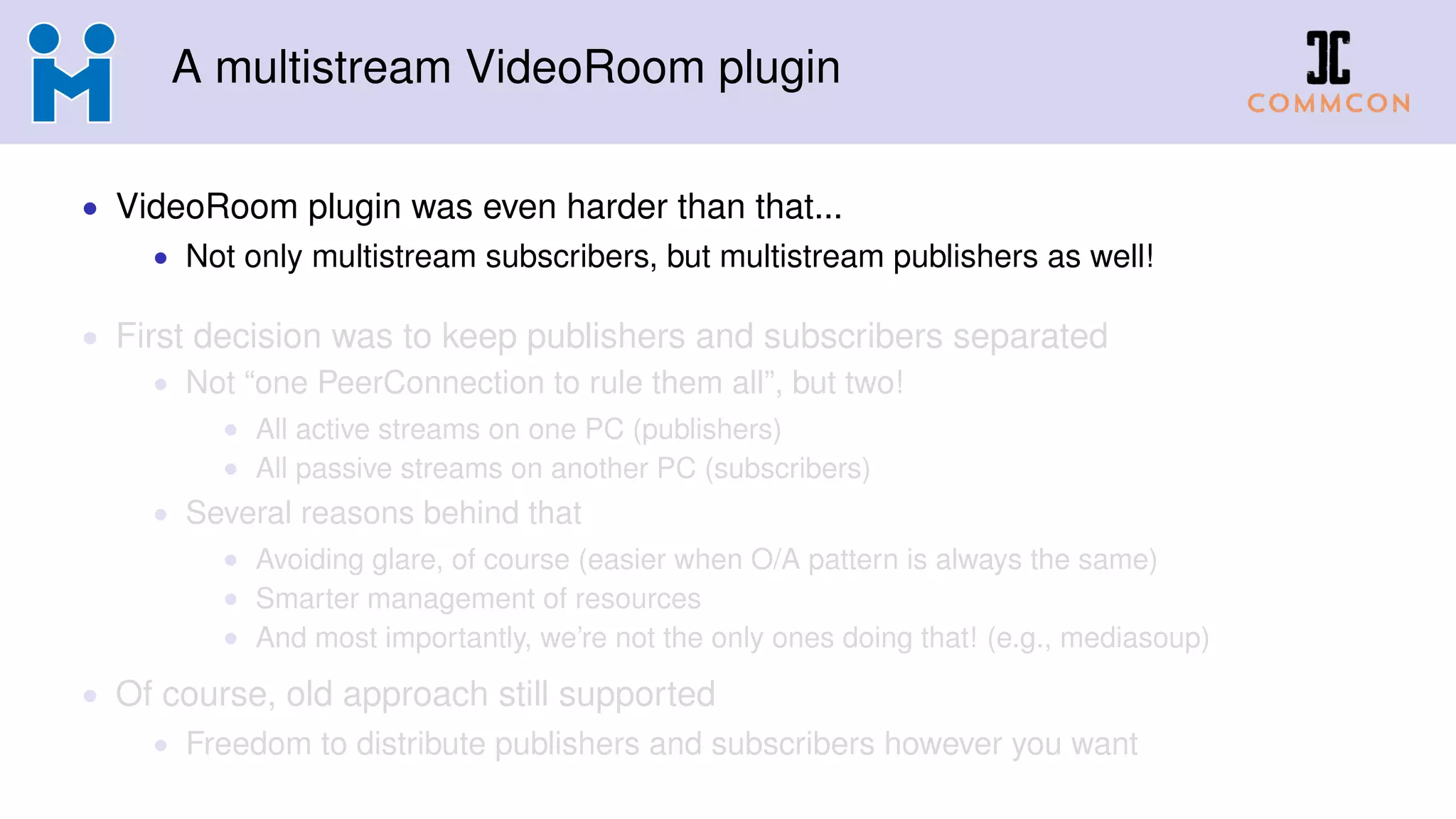 A multistream VideoRoom plugin
• VideoRoom plugin was even harder than that...
• Not only multistream subscribers, but multistream publishers as well!
• First decision was to keep publishers and subscribers separated
• Not “one PeerConnection to rule them all”, but two!
• All active streams on one PC (publishers)
• All passive streams on another PC (subscribers)
• Several reasons behind that
• Avoiding glare, of course (easier when O/A pattern is always the same)
• Smarter management of resources
• And most importantly, we’re not the only ones doing that! (e.g., mediasoup)
• Of course, old approach still supported
• Freedom to distribute publishers and subscribers however you want
 