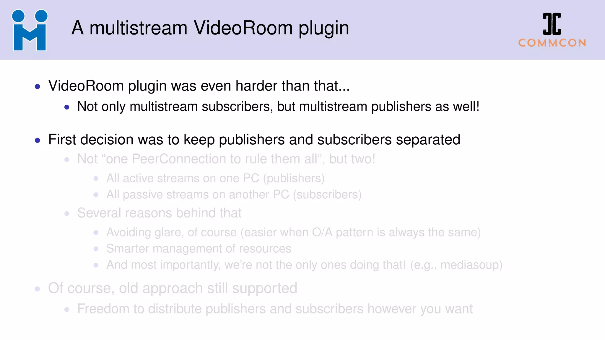 A multistream VideoRoom plugin
• VideoRoom plugin was even harder than that...
• Not only multistream subscribers, but multistream publishers as well!
• First decision was to keep publishers and subscribers separated
• Not “one PeerConnection to rule them all”, but two!
• All active streams on one PC (publishers)
• All passive streams on another PC (subscribers)
• Several reasons behind that
• Avoiding glare, of course (easier when O/A pattern is always the same)
• Smarter management of resources
• And most importantly, we’re not the only ones doing that! (e.g., mediasoup)
• Of course, old approach still supported
• Freedom to distribute publishers and subscribers however you want
 