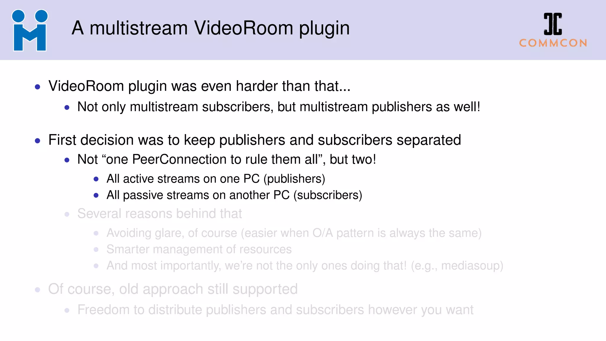 A multistream VideoRoom plugin
• VideoRoom plugin was even harder than that...
• Not only multistream subscribers, but multistream publishers as well!
• First decision was to keep publishers and subscribers separated
• Not “one PeerConnection to rule them all”, but two!
• All active streams on one PC (publishers)
• All passive streams on another PC (subscribers)
• Several reasons behind that
• Avoiding glare, of course (easier when O/A pattern is always the same)
• Smarter management of resources
• And most importantly, we’re not the only ones doing that! (e.g., mediasoup)
• Of course, old approach still supported
• Freedom to distribute publishers and subscribers however you want
 