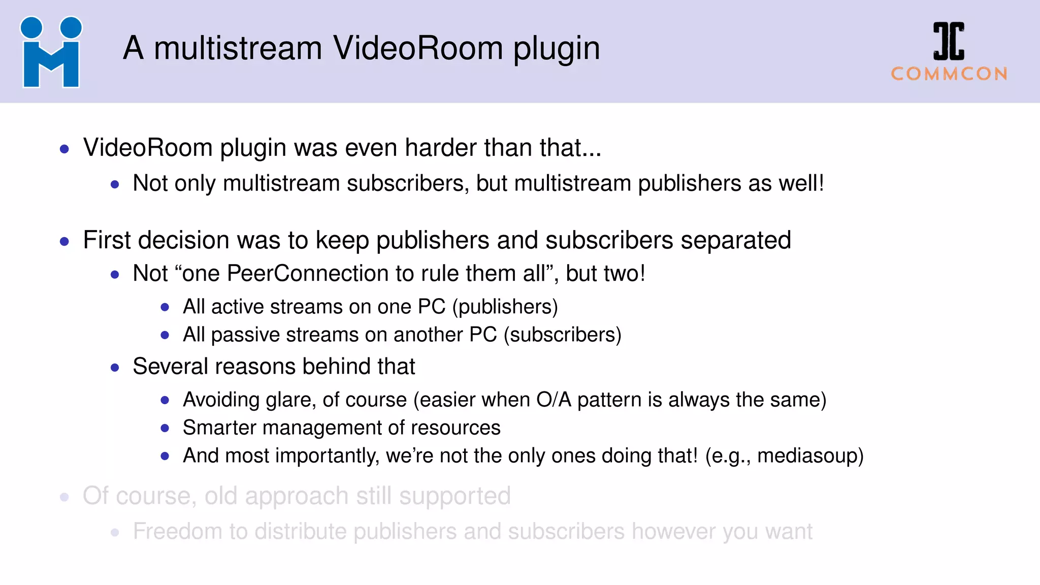 A multistream VideoRoom plugin
• VideoRoom plugin was even harder than that...
• Not only multistream subscribers, but multistream publishers as well!
• First decision was to keep publishers and subscribers separated
• Not “one PeerConnection to rule them all”, but two!
• All active streams on one PC (publishers)
• All passive streams on another PC (subscribers)
• Several reasons behind that
• Avoiding glare, of course (easier when O/A pattern is always the same)
• Smarter management of resources
• And most importantly, we’re not the only ones doing that! (e.g., mediasoup)
• Of course, old approach still supported
• Freedom to distribute publishers and subscribers however you want
 