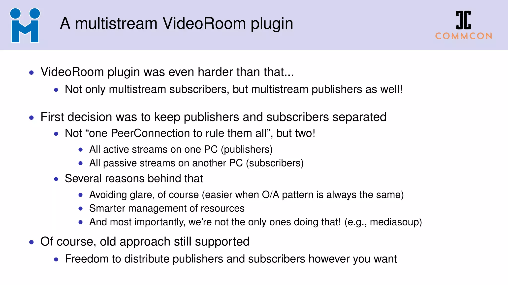 A multistream VideoRoom plugin
• VideoRoom plugin was even harder than that...
• Not only multistream subscribers, but multistream publishers as well!
• First decision was to keep publishers and subscribers separated
• Not “one PeerConnection to rule them all”, but two!
• All active streams on one PC (publishers)
• All passive streams on another PC (subscribers)
• Several reasons behind that
• Avoiding glare, of course (easier when O/A pattern is always the same)
• Smarter management of resources
• And most importantly, we’re not the only ones doing that! (e.g., mediasoup)
• Of course, old approach still supported
• Freedom to distribute publishers and subscribers however you want
 