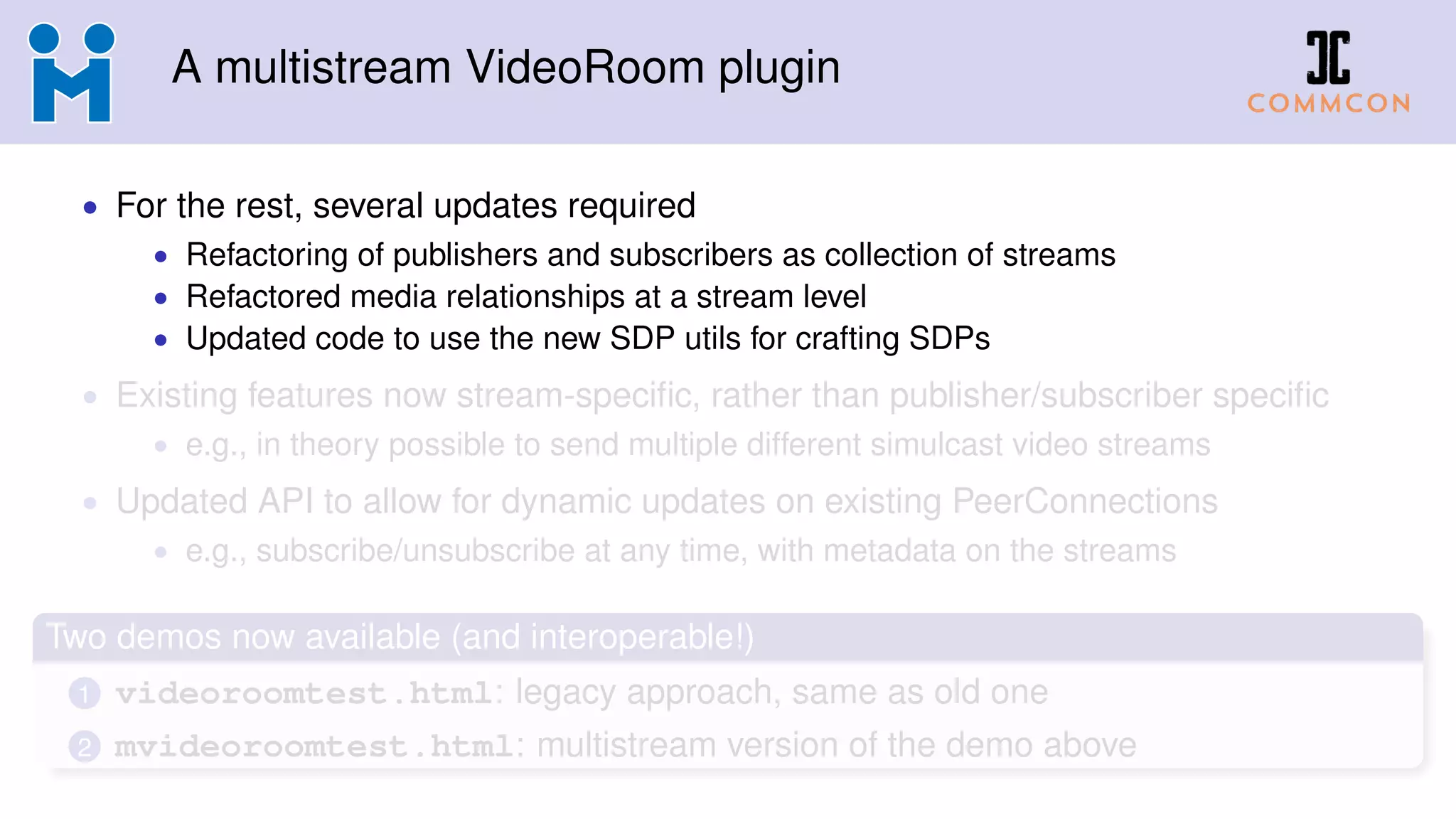 A multistream VideoRoom plugin
• For the rest, several updates required
• Refactoring of publishers and subscribers as collection of streams
• Refactored media relationships at a stream level
• Updated code to use the new SDP utils for crafting SDPs
• Existing features now stream-speciﬁc, rather than publisher/subscriber speciﬁc
• e.g., in theory possible to send multiple different simulcast video streams
• Updated API to allow for dynamic updates on existing PeerConnections
• e.g., subscribe/unsubscribe at any time, with metadata on the streams
Two demos now available (and interoperable!)
1 videoroomtest.html: legacy approach, same as old one
2 mvideoroomtest.html: multistream version of the demo above
 