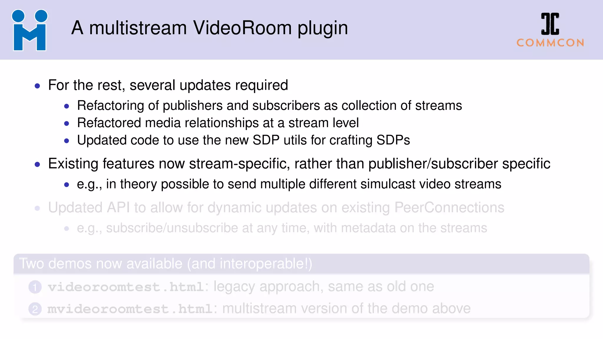 A multistream VideoRoom plugin
• For the rest, several updates required
• Refactoring of publishers and subscribers as collection of streams
• Refactored media relationships at a stream level
• Updated code to use the new SDP utils for crafting SDPs
• Existing features now stream-speciﬁc, rather than publisher/subscriber speciﬁc
• e.g., in theory possible to send multiple different simulcast video streams
• Updated API to allow for dynamic updates on existing PeerConnections
• e.g., subscribe/unsubscribe at any time, with metadata on the streams
Two demos now available (and interoperable!)
1 videoroomtest.html: legacy approach, same as old one
2 mvideoroomtest.html: multistream version of the demo above
 
