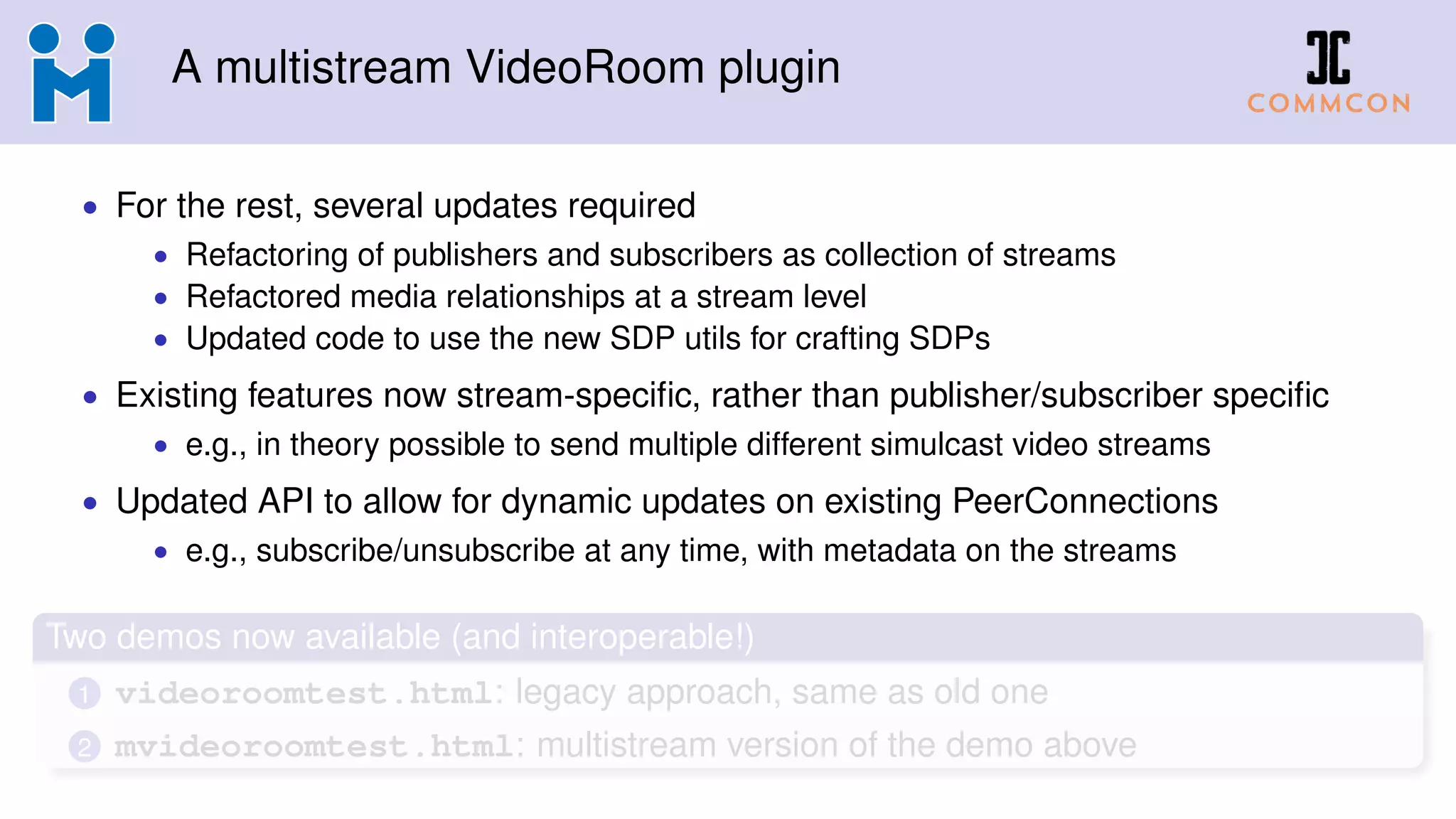 A multistream VideoRoom plugin
• For the rest, several updates required
• Refactoring of publishers and subscribers as collection of streams
• Refactored media relationships at a stream level
• Updated code to use the new SDP utils for crafting SDPs
• Existing features now stream-speciﬁc, rather than publisher/subscriber speciﬁc
• e.g., in theory possible to send multiple different simulcast video streams
• Updated API to allow for dynamic updates on existing PeerConnections
• e.g., subscribe/unsubscribe at any time, with metadata on the streams
Two demos now available (and interoperable!)
1 videoroomtest.html: legacy approach, same as old one
2 mvideoroomtest.html: multistream version of the demo above
 