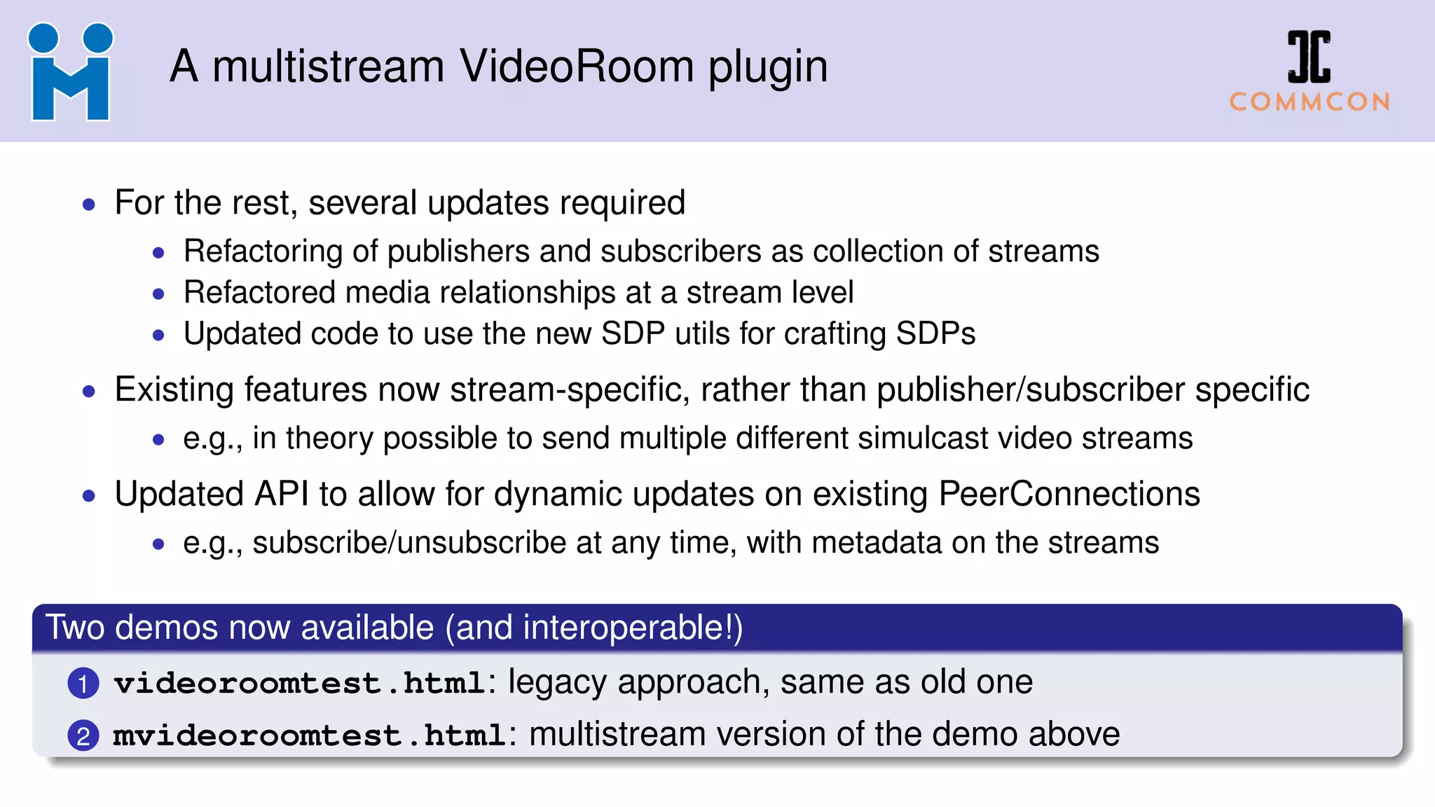 A multistream VideoRoom plugin
• For the rest, several updates required
• Refactoring of publishers and subscribers as collection of streams
• Refactored media relationships at a stream level
• Updated code to use the new SDP utils for crafting SDPs
• Existing features now stream-speciﬁc, rather than publisher/subscriber speciﬁc
• e.g., in theory possible to send multiple different simulcast video streams
• Updated API to allow for dynamic updates on existing PeerConnections
• e.g., subscribe/unsubscribe at any time, with metadata on the streams
Two demos now available (and interoperable!)
1 videoroomtest.html: legacy approach, same as old one
2 mvideoroomtest.html: multistream version of the demo above
 