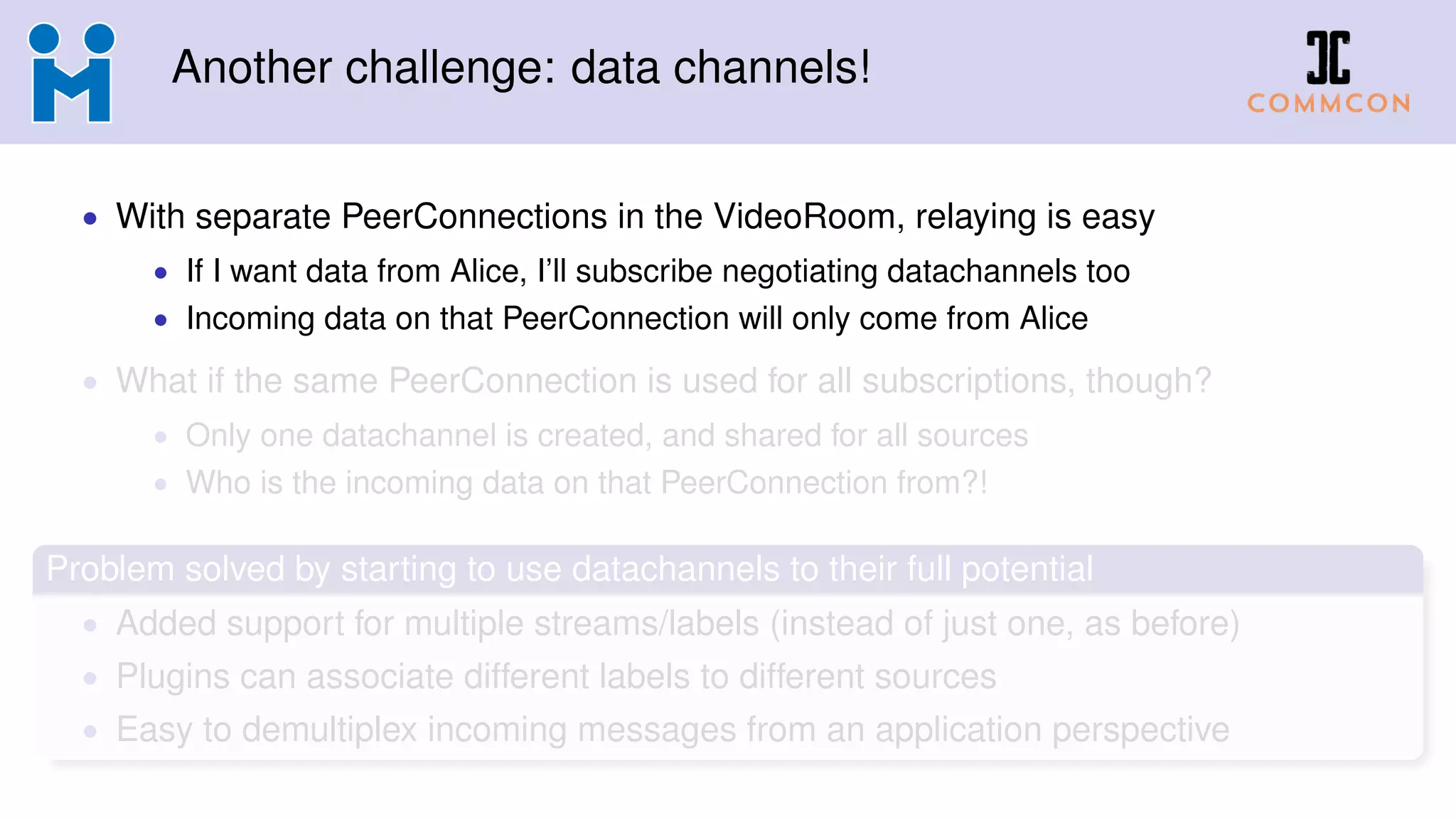 Another challenge: data channels!
• With separate PeerConnections in the VideoRoom, relaying is easy
• If I want data from Alice, I’ll subscribe negotiating datachannels too
• Incoming data on that PeerConnection will only come from Alice
• What if the same PeerConnection is used for all subscriptions, though?
• Only one datachannel is created, and shared for all sources
• Who is the incoming data on that PeerConnection from?!
Problem solved by starting to use datachannels to their full potential
• Added support for multiple streams/labels (instead of just one, as before)
• Plugins can associate different labels to different sources
• Easy to demultiplex incoming messages from an application perspective
 