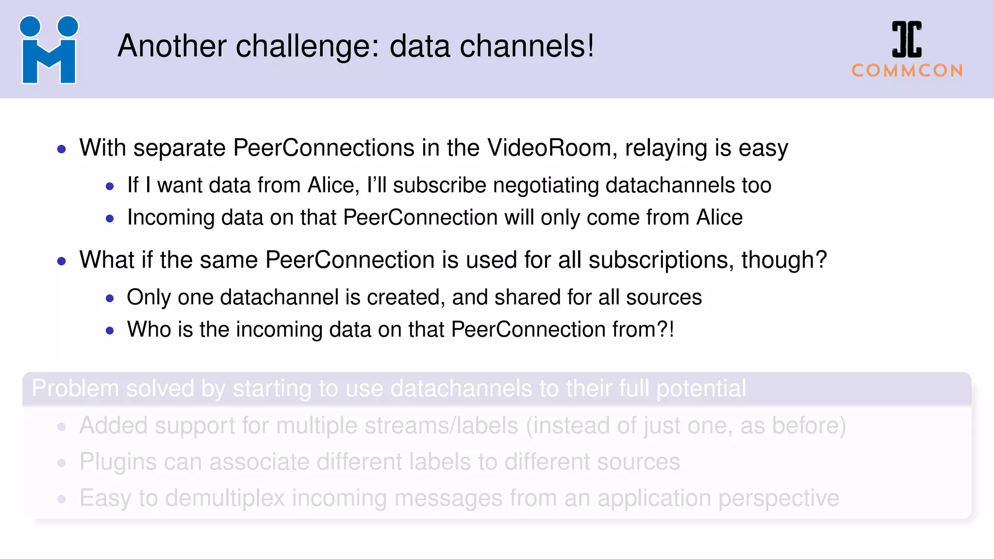 Another challenge: data channels!
• With separate PeerConnections in the VideoRoom, relaying is easy
• If I want data from Alice, I’ll subscribe negotiating datachannels too
• Incoming data on that PeerConnection will only come from Alice
• What if the same PeerConnection is used for all subscriptions, though?
• Only one datachannel is created, and shared for all sources
• Who is the incoming data on that PeerConnection from?!
Problem solved by starting to use datachannels to their full potential
• Added support for multiple streams/labels (instead of just one, as before)
• Plugins can associate different labels to different sources
• Easy to demultiplex incoming messages from an application perspective
 