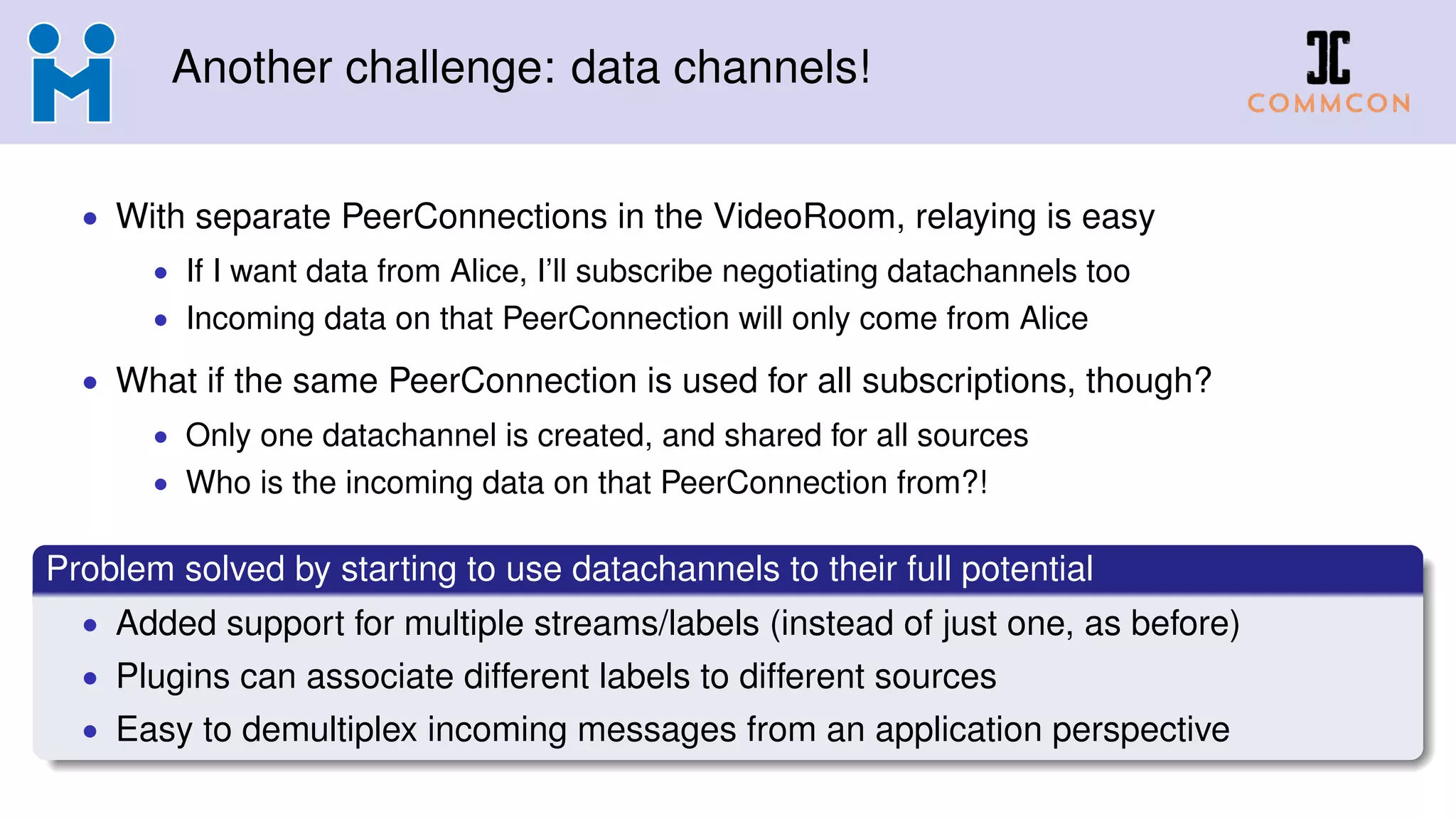 Another challenge: data channels!
• With separate PeerConnections in the VideoRoom, relaying is easy
• If I want data from Alice, I’ll subscribe negotiating datachannels too
• Incoming data on that PeerConnection will only come from Alice
• What if the same PeerConnection is used for all subscriptions, though?
• Only one datachannel is created, and shared for all sources
• Who is the incoming data on that PeerConnection from?!
Problem solved by starting to use datachannels to their full potential
• Added support for multiple streams/labels (instead of just one, as before)
• Plugins can associate different labels to different sources
• Easy to demultiplex incoming messages from an application perspective
 