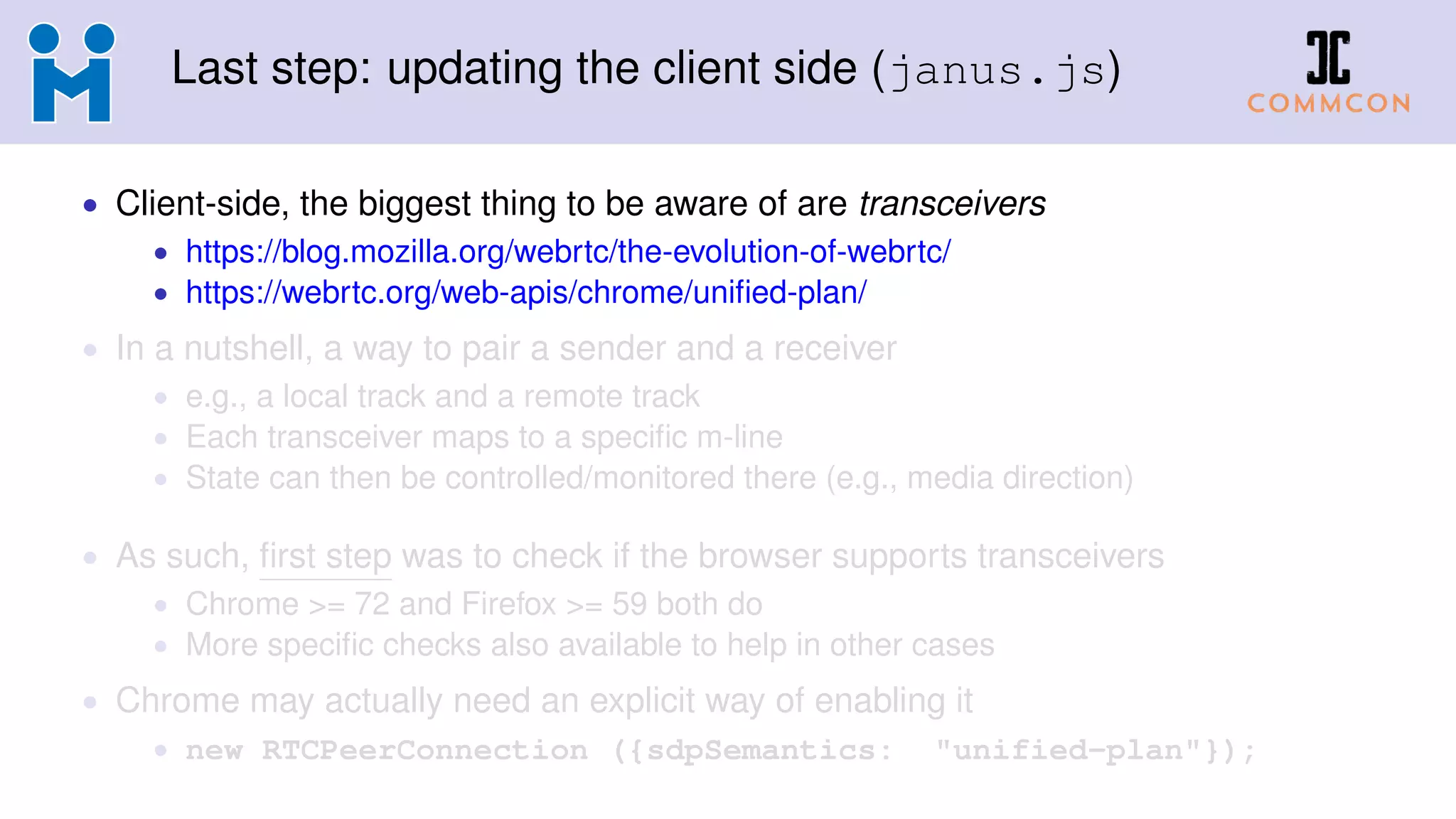 Last step: updating the client side (janus.js)
• Client-side, the biggest thing to be aware of are transceivers
• https://blog.mozilla.org/webrtc/the-evolution-of-webrtc/
• https://webrtc.org/web-apis/chrome/uniﬁed-plan/
• In a nutshell, a way to pair a sender and a receiver
• e.g., a local track and a remote track
• Each transceiver maps to a speciﬁc m-line
• State can then be controlled/monitored there (e.g., media direction)
• As such, ﬁrst step was to check if the browser supports transceivers
• Chrome >= 72 and Firefox >= 59 both do
• More speciﬁc checks also available to help in other cases
• Chrome may actually need an explicit way of enabling it
• new RTCPeerConnection ({sdpSemantics: "unified-plan"});
 