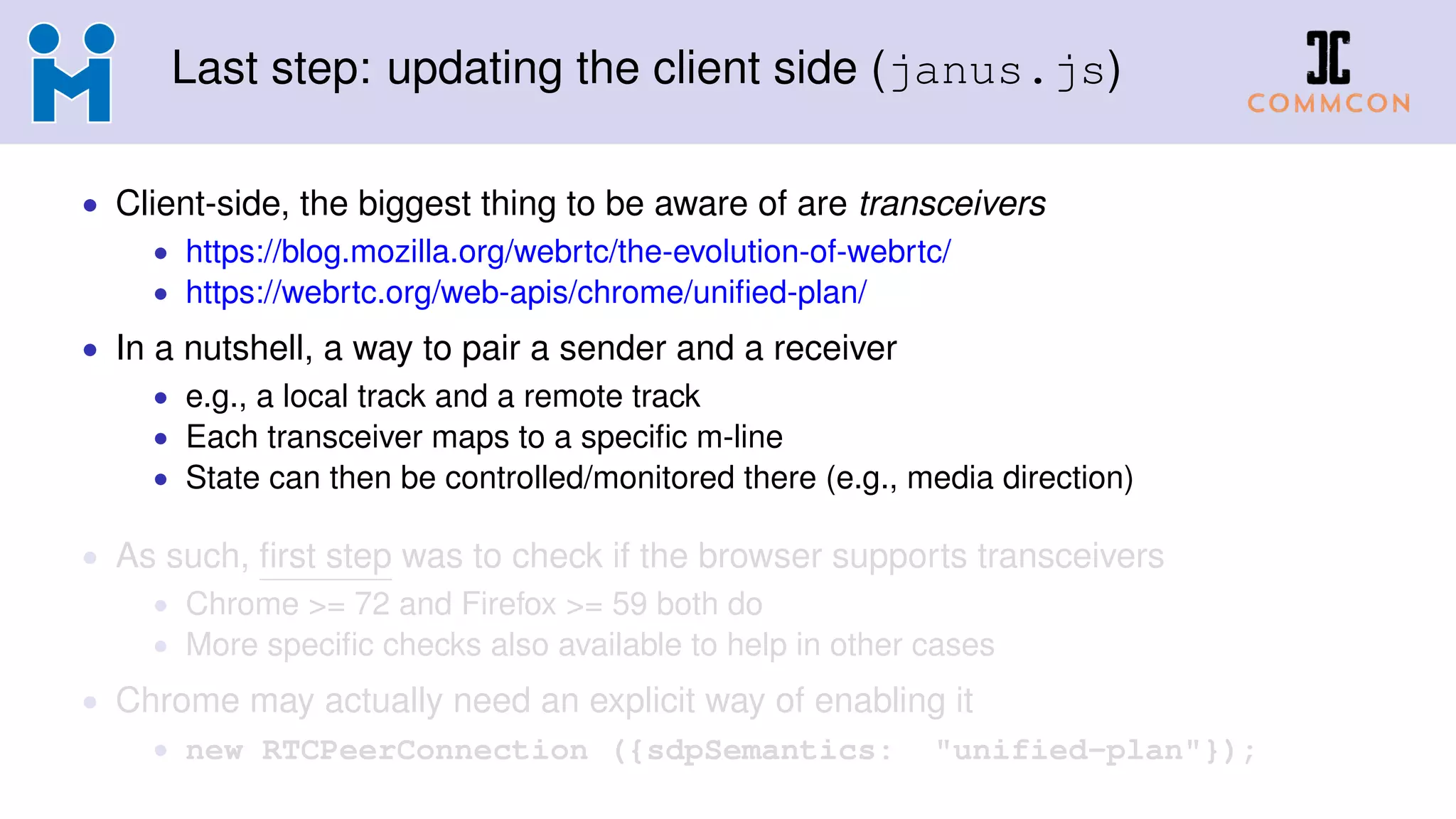 Last step: updating the client side (janus.js)
• Client-side, the biggest thing to be aware of are transceivers
• https://blog.mozilla.org/webrtc/the-evolution-of-webrtc/
• https://webrtc.org/web-apis/chrome/uniﬁed-plan/
• In a nutshell, a way to pair a sender and a receiver
• e.g., a local track and a remote track
• Each transceiver maps to a speciﬁc m-line
• State can then be controlled/monitored there (e.g., media direction)
• As such, ﬁrst step was to check if the browser supports transceivers
• Chrome >= 72 and Firefox >= 59 both do
• More speciﬁc checks also available to help in other cases
• Chrome may actually need an explicit way of enabling it
• new RTCPeerConnection ({sdpSemantics: "unified-plan"});
 