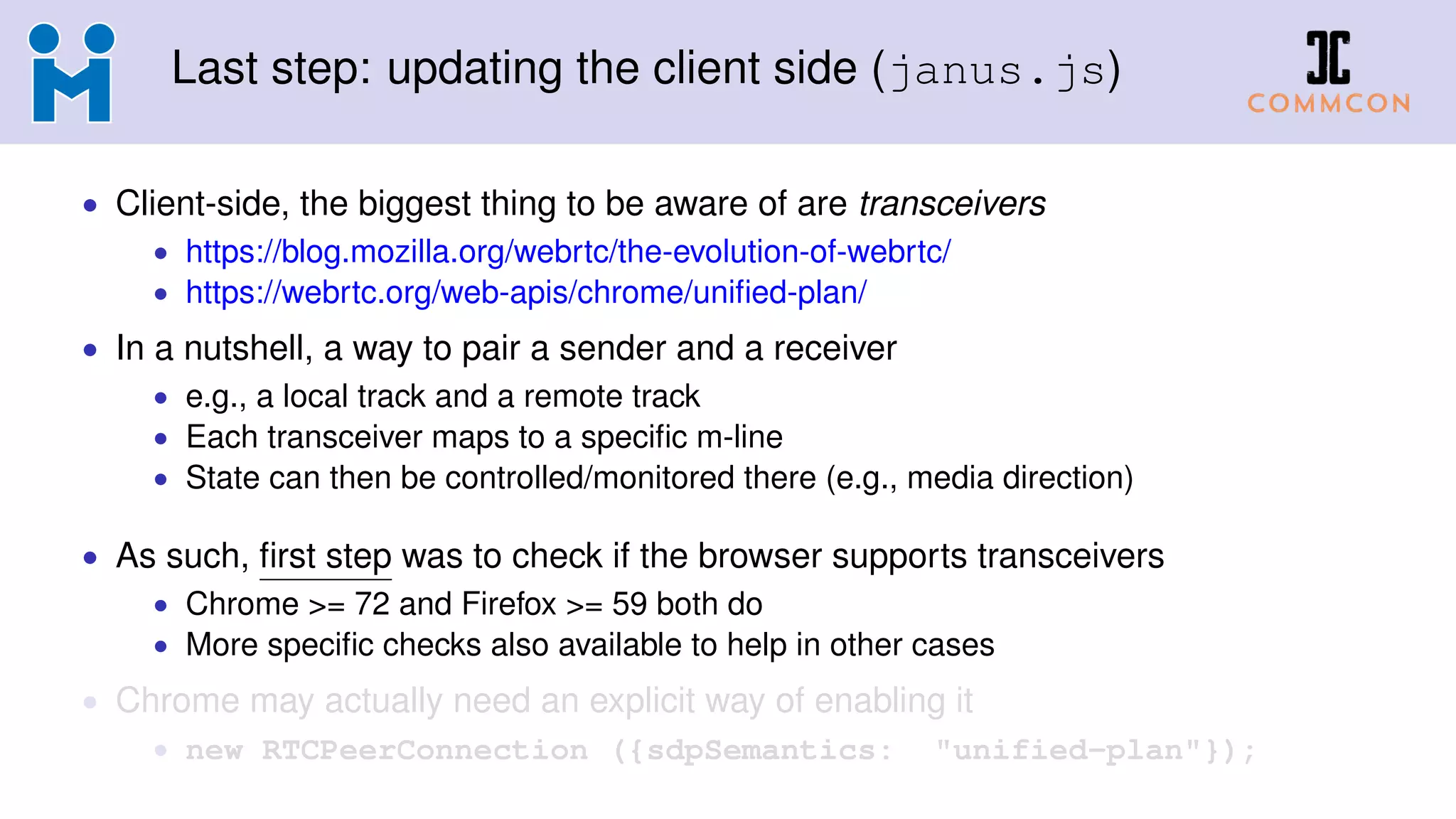 Last step: updating the client side (janus.js)
• Client-side, the biggest thing to be aware of are transceivers
• https://blog.mozilla.org/webrtc/the-evolution-of-webrtc/
• https://webrtc.org/web-apis/chrome/uniﬁed-plan/
• In a nutshell, a way to pair a sender and a receiver
• e.g., a local track and a remote track
• Each transceiver maps to a speciﬁc m-line
• State can then be controlled/monitored there (e.g., media direction)
• As such, ﬁrst step was to check if the browser supports transceivers
• Chrome >= 72 and Firefox >= 59 both do
• More speciﬁc checks also available to help in other cases
• Chrome may actually need an explicit way of enabling it
• new RTCPeerConnection ({sdpSemantics: "unified-plan"});
 
