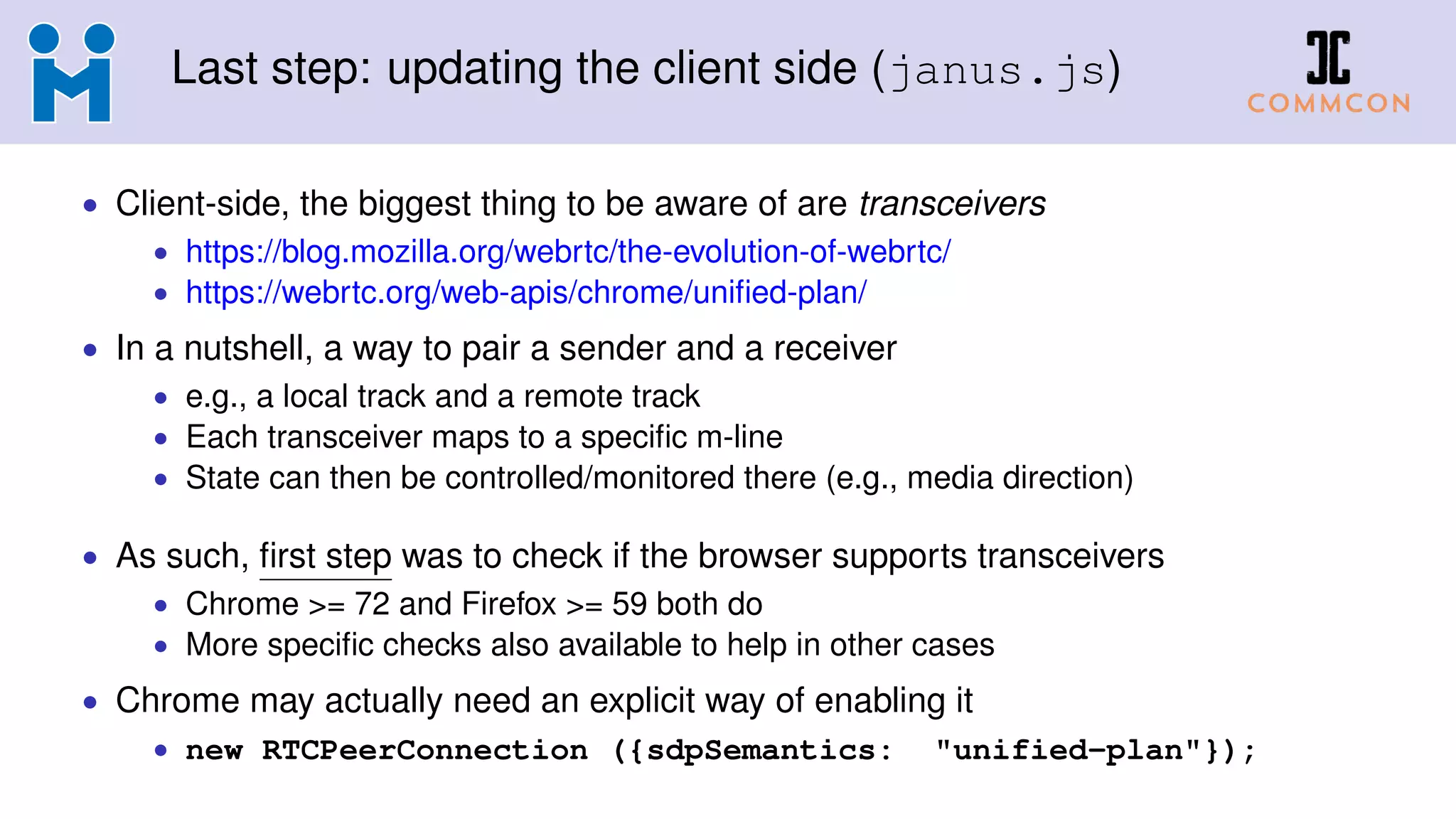 Last step: updating the client side (janus.js)
• Client-side, the biggest thing to be aware of are transceivers
• https://blog.mozilla.org/webrtc/the-evolution-of-webrtc/
• https://webrtc.org/web-apis/chrome/uniﬁed-plan/
• In a nutshell, a way to pair a sender and a receiver
• e.g., a local track and a remote track
• Each transceiver maps to a speciﬁc m-line
• State can then be controlled/monitored there (e.g., media direction)
• As such, ﬁrst step was to check if the browser supports transceivers
• Chrome >= 72 and Firefox >= 59 both do
• More speciﬁc checks also available to help in other cases
• Chrome may actually need an explicit way of enabling it
• new RTCPeerConnection ({sdpSemantics: "unified-plan"});
 