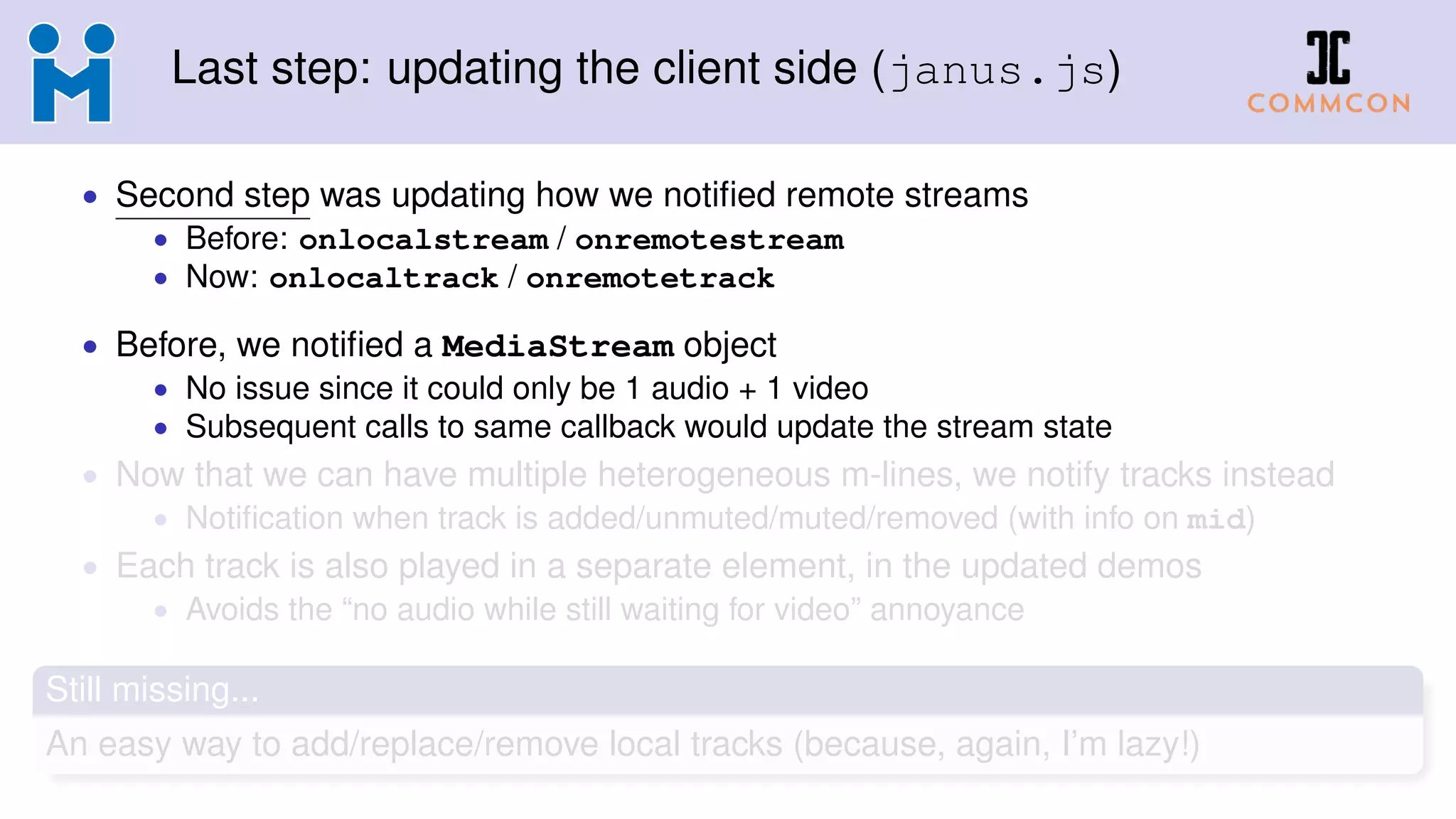 Last step: updating the client side (janus.js)
• Second step was updating how we notiﬁed remote streams
• Before: onlocalstream / onremotestream
• Now: onlocaltrack / onremotetrack
• Before, we notiﬁed a MediaStream object
• No issue since it could only be 1 audio + 1 video
• Subsequent calls to same callback would update the stream state
• Now that we can have multiple heterogeneous m-lines, we notify tracks instead
• Notiﬁcation when track is added/unmuted/muted/removed (with info on mid)
• Each track is also played in a separate element, in the updated demos
• Avoids the “no audio while still waiting for video” annoyance
Still missing...
An easy way to add/replace/remove local tracks (because, again, I’m lazy!)
 