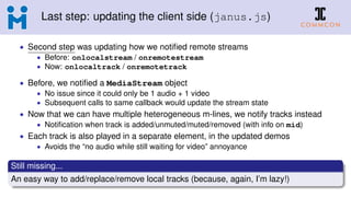 Last step: updating the client side (janus.js)
• Second step was updating how we notiﬁed remote streams
• Before: onlocalstream / onremotestream
• Now: onlocaltrack / onremotetrack
• Before, we notiﬁed a MediaStream object
• No issue since it could only be 1 audio + 1 video
• Subsequent calls to same callback would update the stream state
• Now that we can have multiple heterogeneous m-lines, we notify tracks instead
• Notiﬁcation when track is added/unmuted/muted/removed (with info on mid)
• Each track is also played in a separate element, in the updated demos
• Avoids the “no audio while still waiting for video” annoyance
Still missing...
An easy way to add/replace/remove local tracks (because, again, I’m lazy!)
 