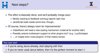 Next steps?
• The effort is basically done, and we’ll probably merge soon
• Mostly reacting to feedback and bug reports right now
• JavaScript code needs some love, though...
• Of course, there’s always room for improvements!
• VideoRoom will need a new scaling mechanism (material for another talk!)
• Possibly extend multistream support to other plugins too? (e.g., Lua/Duktape)
• ... or maybe even cross-plugins! (if that makes sense)
Test test test!
• If you’re using Janus already, start playing with this!
• If you’ve never used Janus before, then it’s the perfect moment to start
 