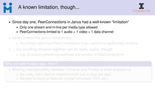 A known limitation, though...
• Since day one, PeerConnections in Janus had a well-known “limitation”
• Only one stream and m-line per media type allowed
• PeerConnections limited to 1 audio + 1 video + 1 data channel
• Never limited the Janus functionality...
• You simply need more PeerConnections if you need more audio/video streams
• ... but bundling streams together can be really useful, though
• e.g., to reduce networking overhead and number of PeerConnections
Why not add it years ago, then?
• Missing interoperability between Chrome and Firefox is what stopped us
• We really didn’t want to implement both just to drop one later
• Decided to focus on features instead (simulcast, SVC, etc.)
 