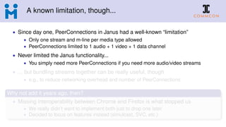 A known limitation, though...
• Since day one, PeerConnections in Janus had a well-known “limitation”
• Only one stream and m-line per media type allowed
• PeerConnections limited to 1 audio + 1 video + 1 data channel
• Never limited the Janus functionality...
• You simply need more PeerConnections if you need more audio/video streams
• ... but bundling streams together can be really useful, though
• e.g., to reduce networking overhead and number of PeerConnections
Why not add it years ago, then?
• Missing interoperability between Chrome and Firefox is what stopped us
• We really didn’t want to implement both just to drop one later
• Decided to focus on features instead (simulcast, SVC, etc.)
 