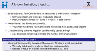 A known limitation, though...
• Since day one, PeerConnections in Janus had a well-known “limitation”
• Only one stream and m-line per media type allowed
• PeerConnections limited to 1 audio + 1 video + 1 data channel
• Never limited the Janus functionality...
• You simply need more PeerConnections if you need more audio/video streams
• ... but bundling streams together can be really useful, though
• e.g., to reduce networking overhead and number of PeerConnections
Why not add it years ago, then?
• Missing interoperability between Chrome and Firefox is what stopped us
• We really didn’t want to implement both just to drop one later
• Decided to focus on features instead (simulcast, SVC, etc.)
 