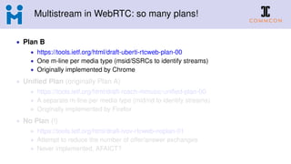 Multistream in WebRTC: so many plans!
• Plan B
• https://tools.ietf.org/html/draft-uberti-rtcweb-plan-00
• One m-line per media type (msid/SSRCs to identify streams)
• Originally implemented by Chrome
• Uniﬁed Plan (originally Plan A)
• https://tools.ietf.org/html/draft-roach-mmusic-uniﬁed-plan-00
• A separate m-line per media type (mid/rid to identify streams)
• Originally implemented by Firefox
• No Plan (!)
• https://tools.ietf.org/html/draft-ivov-rtcweb-noplan-01
• Attempt to reduce the number of offer/answer exchanges
• Never implemented, AFAICT?
 