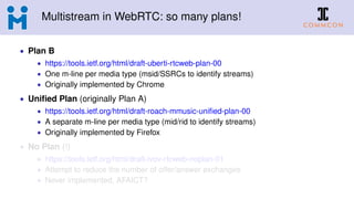Multistream in WebRTC: so many plans!
• Plan B
• https://tools.ietf.org/html/draft-uberti-rtcweb-plan-00
• One m-line per media type (msid/SSRCs to identify streams)
• Originally implemented by Chrome
• Uniﬁed Plan (originally Plan A)
• https://tools.ietf.org/html/draft-roach-mmusic-uniﬁed-plan-00
• A separate m-line per media type (mid/rid to identify streams)
• Originally implemented by Firefox
• No Plan (!)
• https://tools.ietf.org/html/draft-ivov-rtcweb-noplan-01
• Attempt to reduce the number of offer/answer exchanges
• Never implemented, AFAICT?
 