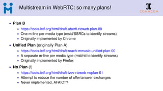 Multistream in WebRTC: so many plans!
• Plan B
• https://tools.ietf.org/html/draft-uberti-rtcweb-plan-00
• One m-line per media type (msid/SSRCs to identify streams)
• Originally implemented by Chrome
• Uniﬁed Plan (originally Plan A)
• https://tools.ietf.org/html/draft-roach-mmusic-uniﬁed-plan-00
• A separate m-line per media type (mid/rid to identify streams)
• Originally implemented by Firefox
• No Plan (!)
• https://tools.ietf.org/html/draft-ivov-rtcweb-noplan-01
• Attempt to reduce the number of offer/answer exchanges
• Never implemented, AFAICT?
 