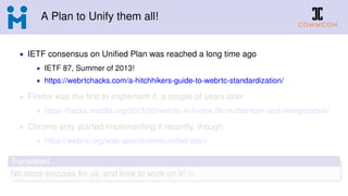 A Plan to Unify them all!
• IETF consensus on Uniﬁed Plan was reached a long time ago
• IETF 87, Summer of 2013!
• https://webrtchacks.com/a-hitchhikers-guide-to-webrtc-standardization/
• Firefox was the ﬁrst to implement it, a couple of years later
• https://hacks.mozilla.org/2015/03/webrtc-in-ﬁrefox-38-multistream-and-renegotiation/
• Chrome only started implementing it recently, though
• https://webrtc.org/web-apis/chrome/uniﬁed-plan/
Translated...
No more excuses for us, and time to work on it!
 