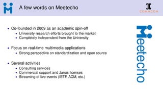 A few words on Meetecho
• Co-founded in 2009 as an academic spin-off
• University research efforts brought to the market
• Completely independent from the University
• Focus on real-time multimedia applications
• Strong perspective on standardization and open source
• Several activities
• Consulting services
• Commercial support and Janus licenses
• Streaming of live events (IETF, ACM, etc.)
 