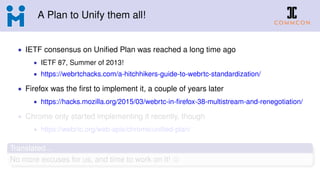 A Plan to Unify them all!
• IETF consensus on Uniﬁed Plan was reached a long time ago
• IETF 87, Summer of 2013!
• https://webrtchacks.com/a-hitchhikers-guide-to-webrtc-standardization/
• Firefox was the ﬁrst to implement it, a couple of years later
• https://hacks.mozilla.org/2015/03/webrtc-in-ﬁrefox-38-multistream-and-renegotiation/
• Chrome only started implementing it recently, though
• https://webrtc.org/web-apis/chrome/uniﬁed-plan/
Translated...
No more excuses for us, and time to work on it!
 
