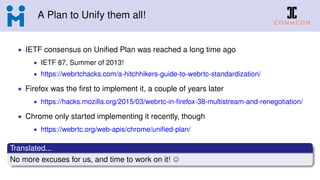 A Plan to Unify them all!
• IETF consensus on Uniﬁed Plan was reached a long time ago
• IETF 87, Summer of 2013!
• https://webrtchacks.com/a-hitchhikers-guide-to-webrtc-standardization/
• Firefox was the ﬁrst to implement it, a couple of years later
• https://hacks.mozilla.org/2015/03/webrtc-in-ﬁrefox-38-multistream-and-renegotiation/
• Chrome only started implementing it recently, though
• https://webrtc.org/web-apis/chrome/uniﬁed-plan/
Translated...
No more excuses for us, and time to work on it!
 