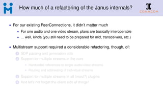How much of a refactoring of the Janus internals?
• For our existing PeerConnections, it didn’t matter much
• For one audio and one video stream, plans are basically interoperable
• ... well, kinda (you still need to be prepared for mid, transceivers, etc.)
• Multistream support required a considerable refactoring, though, of:
1 SDP parsing and generation utils
2 Support for multiple streams in the core
• Hardcoded references to single audio/video streams
• Routing and addressing of individual streams
3 Support for multiple streams in all (most?) plugins
4 And let’s not forget the client side of things!
 