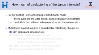 How much of a refactoring of the Janus internals?
• For our existing PeerConnections, it didn’t matter much
• For one audio and one video stream, plans are basically interoperable
• ... well, kinda (you still need to be prepared for mid, transceivers, etc.)
• Multistream support required a considerable refactoring, though, of:
1 SDP parsing and generation utils
2 Support for multiple streams in the core
• Hardcoded references to single audio/video streams
• Routing and addressing of individual streams
3 Support for multiple streams in all (most?) plugins
4 And let’s not forget the client side of things!
 