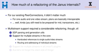 How much of a refactoring of the Janus internals?
• For our existing PeerConnections, it didn’t matter much
• For one audio and one video stream, plans are basically interoperable
• ... well, kinda (you still need to be prepared for mid, transceivers, etc.)
• Multistream support required a considerable refactoring, though, of:
1 SDP parsing and generation utils
2 Support for multiple streams in the core
• Hardcoded references to single audio/video streams
• Routing and addressing of individual streams
3 Support for multiple streams in all (most?) plugins
4 And let’s not forget the client side of things!
 