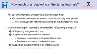 How much of a refactoring of the Janus internals?
• For our existing PeerConnections, it didn’t matter much
• For one audio and one video stream, plans are basically interoperable
• ... well, kinda (you still need to be prepared for mid, transceivers, etc.)
• Multistream support required a considerable refactoring, though, of:
1 SDP parsing and generation utils
2 Support for multiple streams in the core
• Hardcoded references to single audio/video streams
• Routing and addressing of individual streams
3 Support for multiple streams in all (most?) plugins
4 And let’s not forget the client side of things!
 