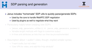SDP parsing and generation
• Janus includes “homemade” SDP utils to quickly parse/generate SDPs
• Used by the core to handle WebRTC SDP negotiation
• Used by plugins as well to negotiate what they want
• Particularly helpful when creating new SDPs
• janus_sdp_generate_offer() vs. janus_sdp_generate_answer()
• Variable length methods with ﬂags to customize output
• m-lines and attributes as lists that can then be pruned/extended
• Assumption about 1 audio/1 video, though, implied simpler syntax
• “I want audio, but not video”
• “Use VP9 for video, and add this fmtp attribute”
 