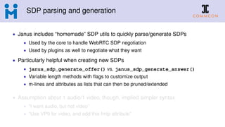 SDP parsing and generation
• Janus includes “homemade” SDP utils to quickly parse/generate SDPs
• Used by the core to handle WebRTC SDP negotiation
• Used by plugins as well to negotiate what they want
• Particularly helpful when creating new SDPs
• janus_sdp_generate_offer() vs. janus_sdp_generate_answer()
• Variable length methods with ﬂags to customize output
• m-lines and attributes as lists that can then be pruned/extended
• Assumption about 1 audio/1 video, though, implied simpler syntax
• “I want audio, but not video”
• “Use VP9 for video, and add this fmtp attribute”
 
