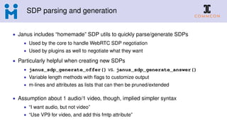 SDP parsing and generation
• Janus includes “homemade” SDP utils to quickly parse/generate SDPs
• Used by the core to handle WebRTC SDP negotiation
• Used by plugins as well to negotiate what they want
• Particularly helpful when creating new SDPs
• janus_sdp_generate_offer() vs. janus_sdp_generate_answer()
• Variable length methods with ﬂags to customize output
• m-lines and attributes as lists that can then be pruned/extended
• Assumption about 1 audio/1 video, though, implied simpler syntax
• “I want audio, but not video”
• “Use VP9 for video, and add this fmtp attribute”
 