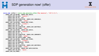 SDP generation now! (offer)
janus_sdp *offer = janus_sdp_generate_offer("My session", "127.0.0.1",
JANUS_SDP_OA_MLINE, JANUS_SDP_AUDIO,
JANUS_SDP_OA_MID, "audio1",
JANUS_SDP_OA_PT, 100,
JANUS_SDP_OA_DIRECTION, JANUS_SDP_SENDONLY,
JANUS_SDP_OA_CODEC, "opus",
JANUS_SDP_OA_MLINE, JANUS_SDP_VIDEO,
JANUS_SDP_OA_MID, "video1",
JANUS_SDP_OA_PT, 96,
JANUS_SDP_OA_DIRECTION, JANUS_SDP_RECVONLY,
JANUS_SDP_OA_CODEC, "vp8",
JANUS_SDP_OA_MLINE, JANUS_SDP_AUDIO,
JANUS_SDP_OA_MID, "audio2",
JANUS_SDP_OA_PT, 0,
JANUS_SDP_OA_DIRECTION, JANUS_SDP_SENDRECV,
JANUS_SDP_OA_CODEC, "pcmu",
JANUS_SDP_OA_AUDIO_DTMF, TRUE,
JANUS_SDP_OA_MLINE, JANUS_SDP_VIDEO,
JANUS_SDP_OA_MID, "video2",
JANUS_SDP_OA_ENABLED, FALSE,
JANUS_SDP_OA_PT, 102,
JANUS_SDP_OA_DIRECTION, JANUS_SDP_RECVONLY,
JANUS_SDP_OA_CODEC, "h264",
JANUS_SDP_OA_MLINE, JANUS_SDP_APPLICATION,
JANUS_SDP_OA_MID, "data",
JANUS_SDP_OA_DONE);
 