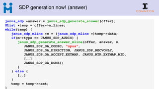 SDP generation now! (answer)
janus_sdp *answer = janus_sdp_generate_answer(offer);
GList *temp = offer->m_lines;
while(temp) {
janus_sdp_mline *m = (janus_sdp_mline *)temp->data;
if(m->type == JANUS_SDP_AUDIO) {
janus_sdp_generate_answer_mline(offer, answer, m,
JANUS_SDP_OA_CODEC, "opus",
JANUS_SDP_OA_DIRECTION, JANUS_SDP_RECVONLY,
JANUS_SDP_OA_ACCEPT_EXTMAP, JANUS_RTP_EXTMAP_MID,
[..]
JANUS_SDP_OA_DONE);
}
} else {
[..]
}
temp = temp->next;
}
 