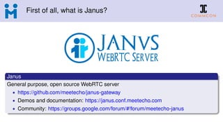 First of all, what is Janus?
Janus
General purpose, open source WebRTC server
• https://github.com/meetecho/janus-gateway
• Demos and documentation: https://janus.conf.meetecho.com
• Community: https://groups.google.com/forum/#!forum/meetecho-janus
 