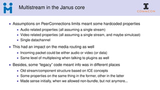 Multistream in the Janus core
• Assumptions on PeerConnections limits meant some hardcoded properties
• Audio related properties (all assuming a single stream)
• Video related properties (all assuming a single stream, and maybe simulcast)
• Single datachannel
• This had an impact on the media routing as well
• Incoming packet could be either audio or video (or data)
• Same level of multiplexing when talking to plugins as well
• Besides, some “legacy” code meant info was in different places
• Old stream/component structure based on ICE concepts
• Some properties on the same thing in the former, other in the latter
• Made sense initially, when we allowed non-bundle, but not anymore...
 