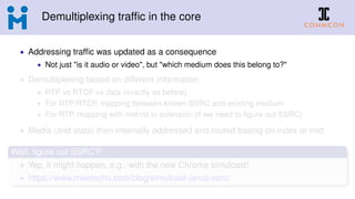 Demultiplexing trafﬁc in the core
• Addressing trafﬁc was updated as a consequence
• Not just "is it audio or video", but "which medium does this belong to?"
• Demultiplexing based on different information
• RTP vs RTCP vs data (exactly as before)
• For RTP/RTCP, mapping between known SSRC and existing medium
• For RTP, mapping with mid/rid in extension (if we need to ﬁgure out SSRC)
• Media (and stats) then internally addressed and routed basing on index or mid
Wait, ﬁgure out SSRC?!
• Yep, it might happen, e.g., with the new Chrome simulcast!
• https://www.meetecho.com/blog/simulcast-janus-ssrc/
 