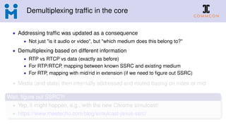 Demultiplexing trafﬁc in the core
• Addressing trafﬁc was updated as a consequence
• Not just "is it audio or video", but "which medium does this belong to?"
• Demultiplexing based on different information
• RTP vs RTCP vs data (exactly as before)
• For RTP/RTCP, mapping between known SSRC and existing medium
• For RTP, mapping with mid/rid in extension (if we need to ﬁgure out SSRC)
• Media (and stats) then internally addressed and routed basing on index or mid
Wait, ﬁgure out SSRC?!
• Yep, it might happen, e.g., with the new Chrome simulcast!
• https://www.meetecho.com/blog/simulcast-janus-ssrc/
 