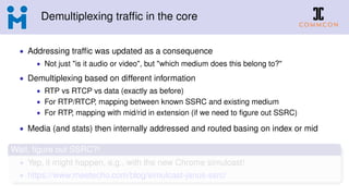 Demultiplexing trafﬁc in the core
• Addressing trafﬁc was updated as a consequence
• Not just "is it audio or video", but "which medium does this belong to?"
• Demultiplexing based on different information
• RTP vs RTCP vs data (exactly as before)
• For RTP/RTCP, mapping between known SSRC and existing medium
• For RTP, mapping with mid/rid in extension (if we need to ﬁgure out SSRC)
• Media (and stats) then internally addressed and routed basing on index or mid
Wait, ﬁgure out SSRC?!
• Yep, it might happen, e.g., with the new Chrome simulcast!
• https://www.meetecho.com/blog/simulcast-janus-ssrc/
 