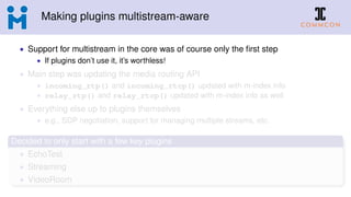 Making plugins multistream-aware
• Support for multistream in the core was of course only the ﬁrst step
• If plugins don’t use it, it’s worthless!
• Main step was updating the media routing API
• incoming_rtp() and incoming_rtcp() updated with m-index info
• relay_rtp() and relay_rtcp() updated with m-index info as well
• Everything else up to plugins themselves
• e.g., SDP negotiation, support for managing multiple streams, etc.
Decided to only start with a few key plugins
• EchoTest
• Streaming
• VideoRoom
 