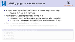 Making plugins multistream-aware
• Support for multistream in the core was of course only the ﬁrst step
• If plugins don’t use it, it’s worthless!
• Main step was updating the media routing API
• incoming_rtp() and incoming_rtcp() updated with m-index info
• relay_rtp() and relay_rtcp() updated with m-index info as well
• Everything else up to plugins themselves
• e.g., SDP negotiation, support for managing multiple streams, etc.
Decided to only start with a few key plugins
• EchoTest
• Streaming
• VideoRoom
 