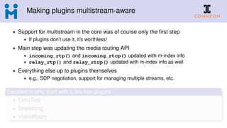 Making plugins multistream-aware
• Support for multistream in the core was of course only the ﬁrst step
• If plugins don’t use it, it’s worthless!
• Main step was updating the media routing API
• incoming_rtp() and incoming_rtcp() updated with m-index info
• relay_rtp() and relay_rtcp() updated with m-index info as well
• Everything else up to plugins themselves
• e.g., SDP negotiation, support for managing multiple streams, etc.
Decided to only start with a few key plugins
• EchoTest
• Streaming
• VideoRoom
 