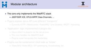 Modular architecture
• The core only implements the WebRTC stack
• JSEP/SDP, ICE, DTLS-SRTP, Data Channels, ...
• Plugins expose Janus API over different “transports”
• Currently HTTP / WebSockets / RabbitMQ / Unix Sockets / MQTT / Nanomsg
• “Application” logic implemented in plugins too
• Users attach to plugins via the Janus core
• The core handles the WebRTC stuff
• Plugins route/manipulate the media/data
• Plugins can be combined on client side as “bricks”
• Video SFU, Audio MCU, SIP gatewaying, broadcasting, etc.
 